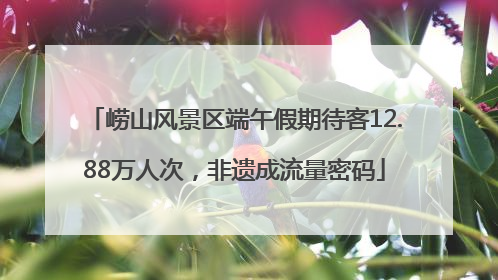 崂山风景区端午假期待客12.88万人次，非遗成流量密码