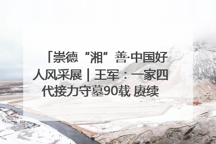 崇德“湘”善·中国好人风采展｜王军：一家四代接力守墓90载 赓续红色血脉践初心