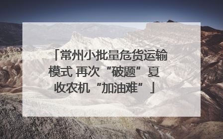 常州小批量危货运输模式 再次“破题”夏收农机“加油难”