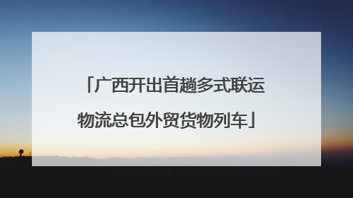 广西开出首趟多式联运物流总包外贸货物列车
