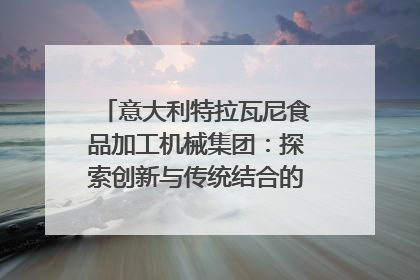 意大利特拉瓦尼食品加工机械集团：探索创新与传统结合的可能性｜西望四川