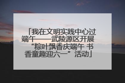 我在文明实践中心过端午——武陵源区开展“粽叶飘香庆端午 书香童趣迎六一”活动