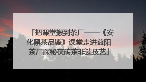 把课堂搬到茶厂——《安化黑茶品鉴》课堂走进益阳茶厂探秘茯砖茶非遗技艺