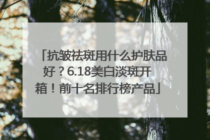抗皱祛斑用什么护肤品好？6.18美白淡斑开箱！前十名排行榜产品