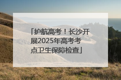 护航高考！长沙开展2025年高考考点卫生保障检查