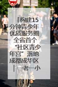 构建15分钟青少年优质服务圈 全省首个“社区青少年宫”落地成都成华区｜一老一小总关情