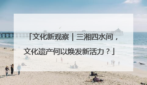 文化新观察｜三湘四水间，文化遗产何以焕发新活力？
