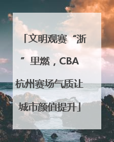 文明观赛“浙”里燃，CBA杭州赛场气质让城市颜值提升
