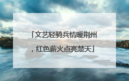 文艺轻骑兵情暖荆州，红色薪火点亮楚天