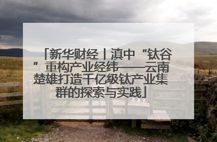 新华财经丨滇中“钛谷”重构产业经纬——云南楚雄打造千亿级钛产业集群的探索与实践