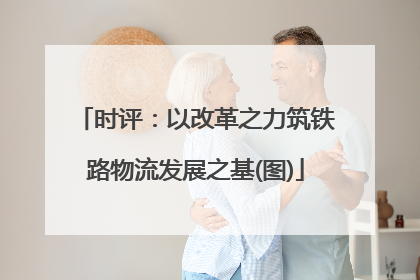 时评：以改革之力筑铁路物流发展之基(图)