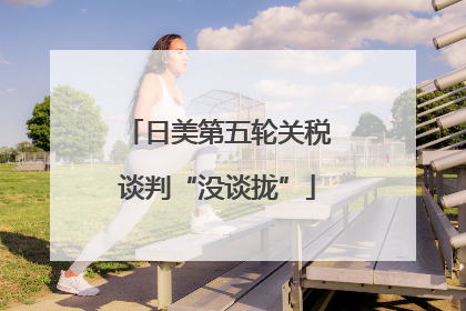 日美第五轮关税谈判“没谈拢”