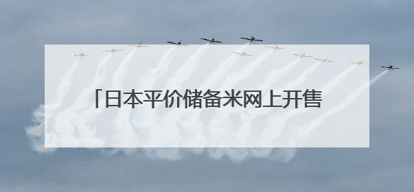 日本平价储备米网上开售 限购条件下迅速售罄