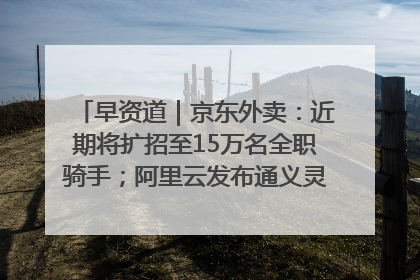 早资道｜京东外卖：近期将扩招至15万名全职骑手；阿里云发布通义灵码AI IDE
