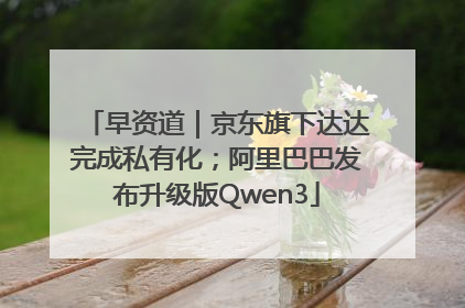 早资道｜京东旗下达达完成私有化；阿里巴巴发布升级版Qwen3