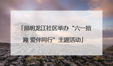 昆明龙江社区举办“六一拾趣 爱伴同行”主题活动