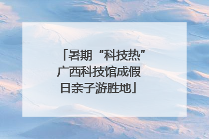 暑期“科技热” 广西科技馆成假日亲子游胜地