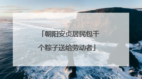 朝阳安贞居民包千个粽子送给劳动者