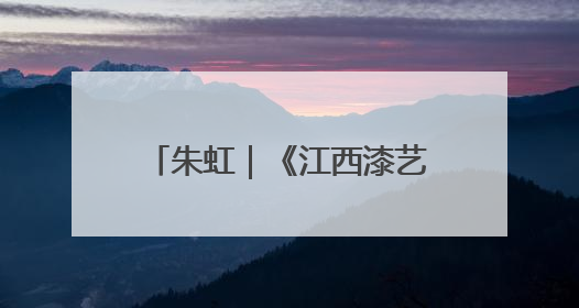 朱虹｜《江西漆艺美术史》：漆艺长河中的文明对话