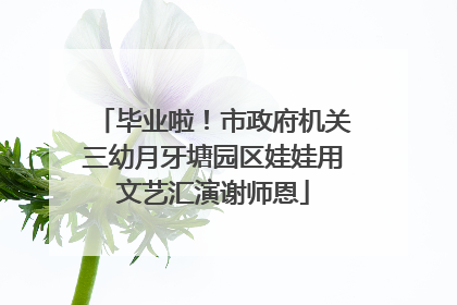 毕业啦！市政府机关三幼月牙塘园区娃娃用文艺汇演谢师恩