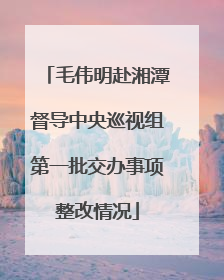 毛伟明赴湘潭督导中央巡视组第一批交办事项整改情况