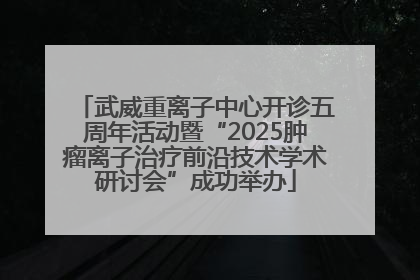 武威重离子中心开诊五周年活动暨“2025肿瘤离子治疗前沿技术学术研讨会”成功举办