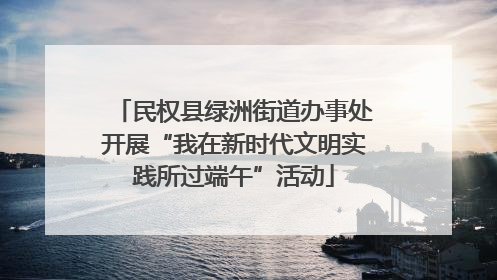 民权县绿洲街道办事处开展“我在新时代文明实践所过端午”活动