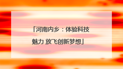 河南内乡：体验科技魅力 放飞创新梦想