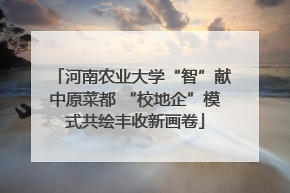 河南农业大学“智”献中原菜都 “校地企”模式共绘丰收新画卷
