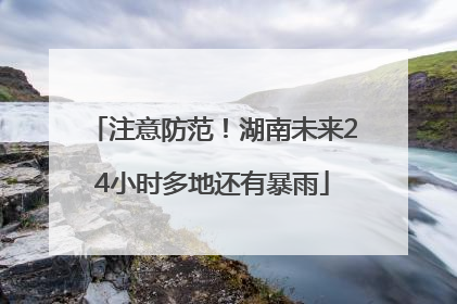 注意防范！湖南未来24小时多地还有暴雨