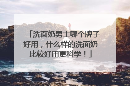 洗面奶男士哪个牌子好用，什么样的洗面奶比较好用更科学！