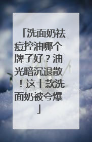 洗面奶祛痘控油哪个牌子好？油光暗沉退散！这十款洗面奶被夸爆