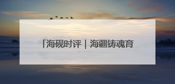 海砚时评｜海疆铸魂育新人，威海这样把爱国主义“种”进年轻人心里