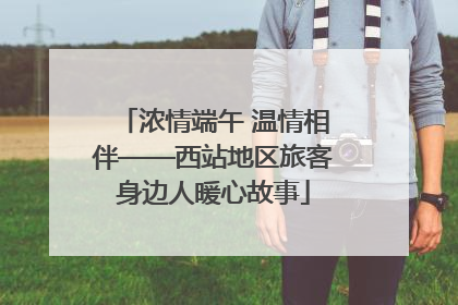 浓情端午 温情相伴——西站地区旅客身边人暖心故事