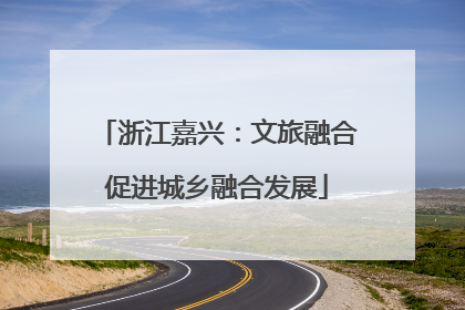浙江嘉兴：文旅融合促进城乡融合发展