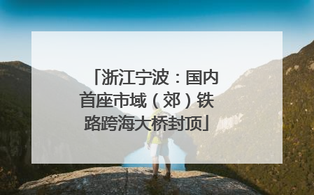 浙江宁波：国内首座市域（郊）铁路跨海大桥封顶