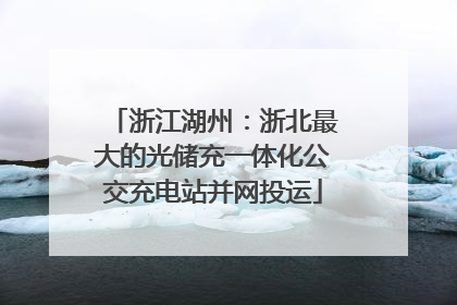 浙江湖州：浙北最大的光储充一体化公交充电站并网投运