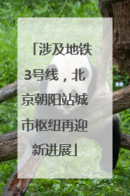 涉及地铁3号线，北京朝阳站城市枢纽再迎新进展