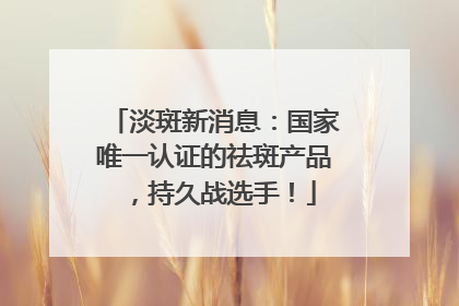淡斑新消息：国家唯一认证的祛斑产品，持久战选手！