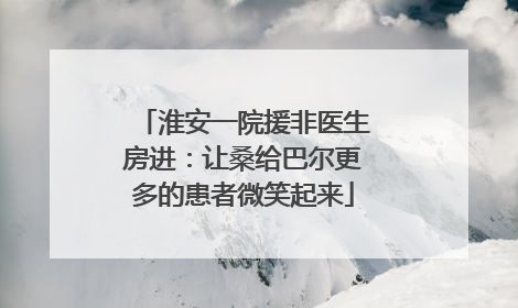 淮安一院援非医生房进：让桑给巴尔更多的患者微笑起来