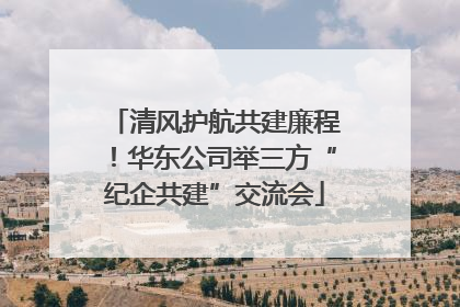 清风护航共建廉程！华东公司举三方“纪企共建”交流会