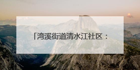 湾溪街道清水江社区：网格员化身“多面手”织密“民生幸福网”