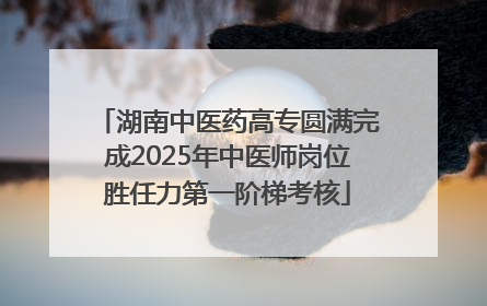 湖南中医药高专圆满完成2025年中医师岗位胜任力第一阶梯考核