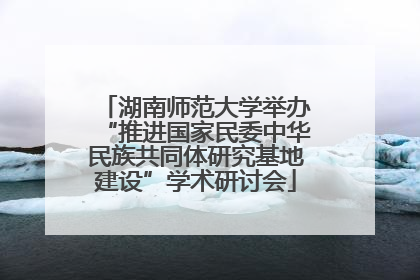 湖南师范大学举办“推进国家民委中华民族共同体研究基地建设”学术研讨会