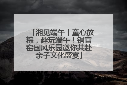 湘见端午丨童心放粽，趣玩端午！铜官窑国风乐园邀你共赴亲子文化盛宴