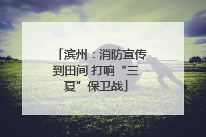 滨州：消防宣传到田间 打响“三夏”保卫战