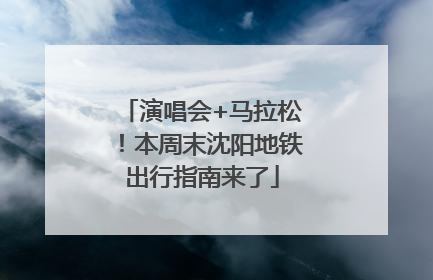 演唱会+马拉松！本周末沈阳地铁出行指南来了