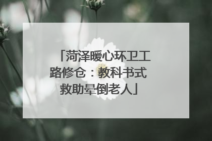 菏泽暖心环卫工路修仓：教科书式救助晕倒老人
