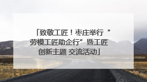 致敬工匠！枣庄举行“劳模工匠助企行”暨工匠创新主题 交流活动