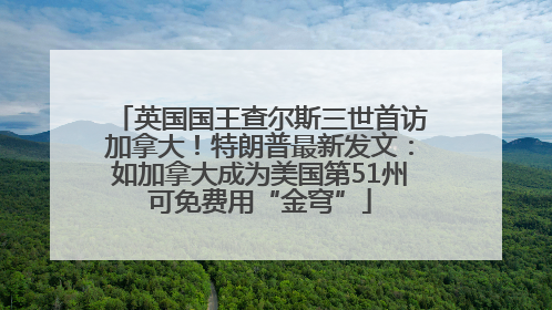 英国国王查尔斯三世首访加拿大！特朗普最新发文：如加拿大成为美国第51州可免费用“金穹”